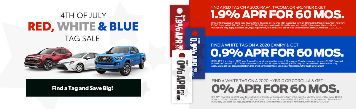 4th of July, Red, White and Blue tag sale. Find a tag and save big. Find a red tag and get 1.9% APR Financing on 2020 RAV4, Tacoma or 4Runner. Find a blue tag and get 0.9% APR Financing on 2020 Camry. Find a white tag and get 0% APR Financing on 2020 Hybrid or Corolla.